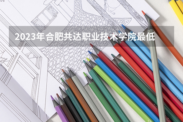 2023年合肥共达职业技术学院最低录取分数 安徽往年录取分数是多少