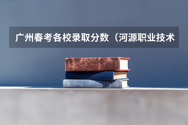 广州春考各校录取分数(河源职业技术学院分数线)