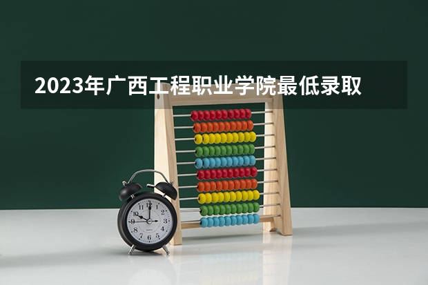 2023年广西工程职业学院最低录取分数 广西往年录取分数是多少