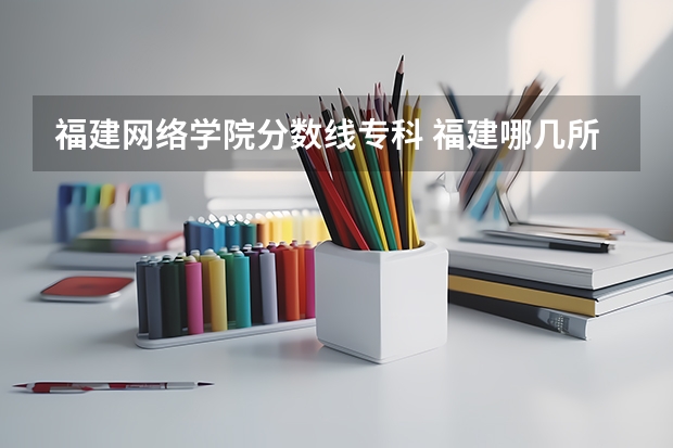 福建网络学院分数线专科 福建哪几所大专最好。并且支持专升本