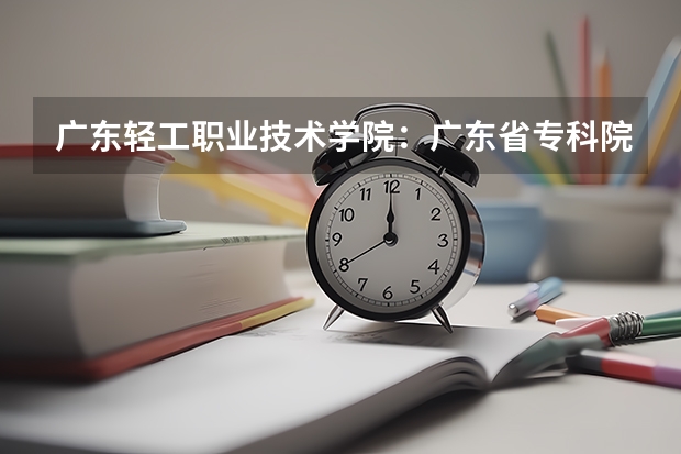 广东轻工职业技术学院:广东省专科院校的排头兵 广东省3a院校名单以及录取分数