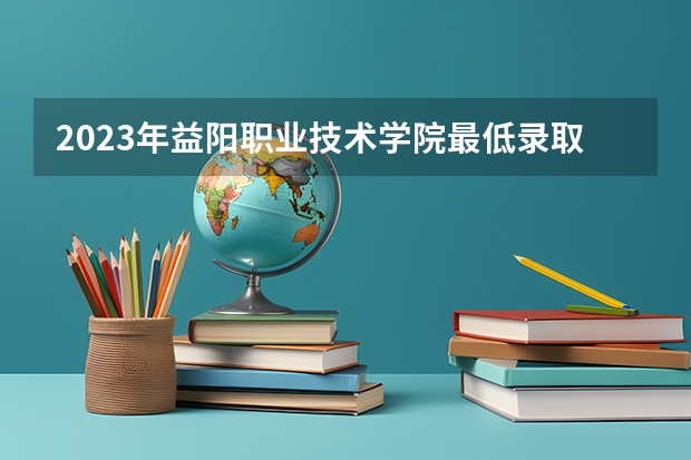 2023年益阳职业技术学院最低录取分数 湖南往年录取分数是多少