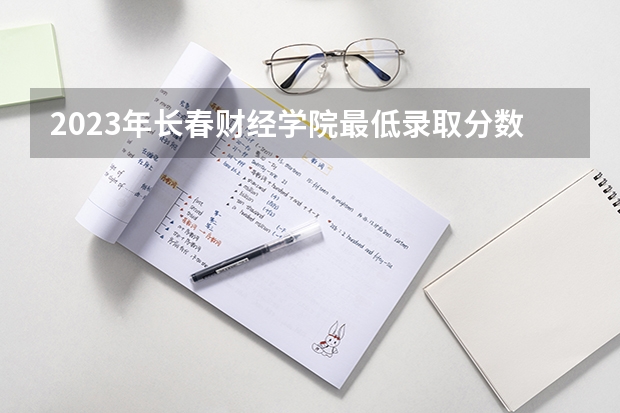 2023年长春财经学院最低录取分数 吉林往年录取分数是多少