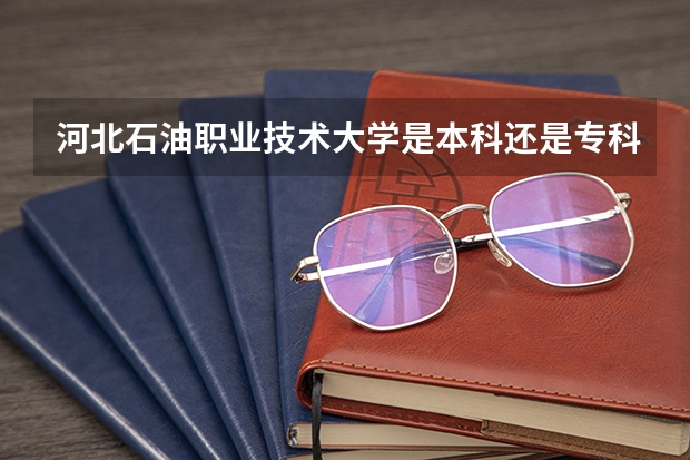 河北石油职业技术大学是本科还是专科？去哪些专业比较好？
