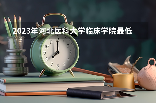 2023年河北医科大学临床学院最低录取分数 河北往年录取分数是多少