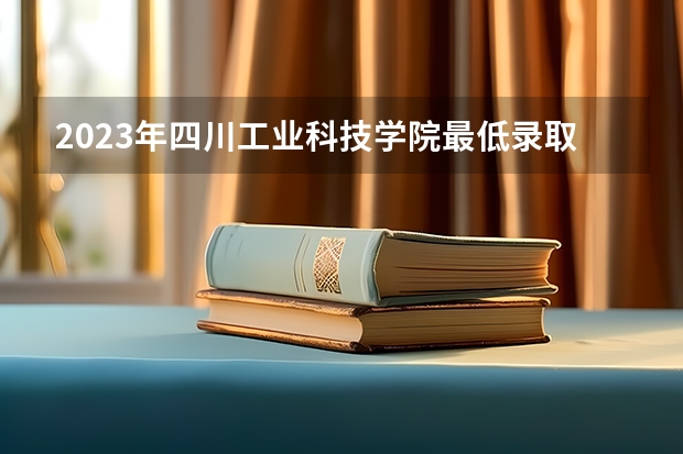 2023年四川工业科技学院最低录取分数 四川往年录取分数是多少