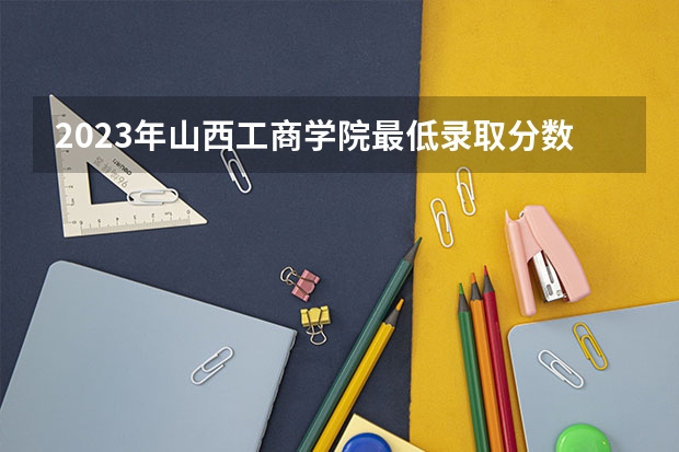 2023年山西工商学院最低录取分数 山西往年录取分数是多少