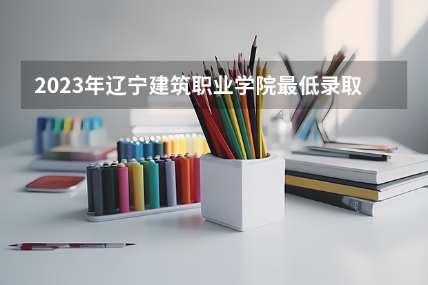 2023年辽宁建筑职业学院最低录取分数 辽宁往年录取分数是多少