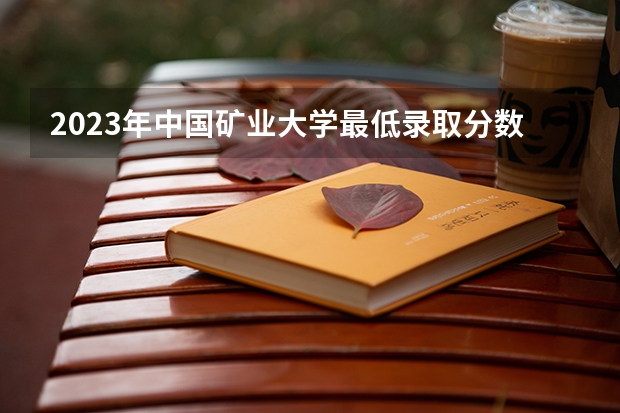 2023年中国矿业大学最低录取分数 江苏往年录取分数是多少