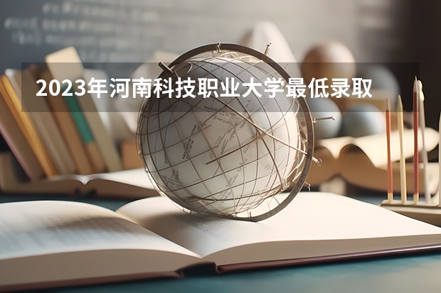2023年河南科技职业大学最低录取分数 河南往年录取分数是多少