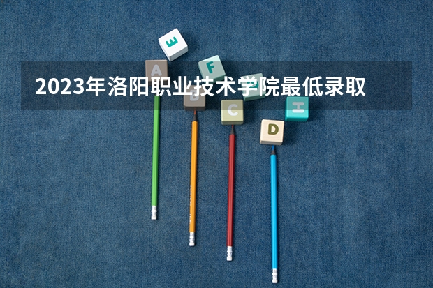 2023年洛阳职业技术学院最低录取分数 河南往年录取分数是多少