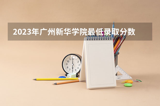 2023年广州新华学院最低录取分数 广东往年录取分数是多少