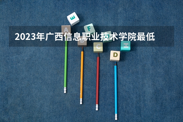 2023年广西信息职业技术学院最低录取分数 广西往年录取分数是多少