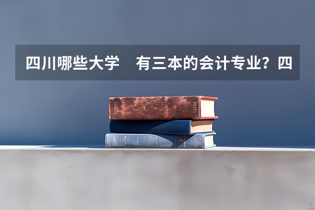 四川哪些大学 有三本的会计专业?四川有三本会计专业的学校有哪些?