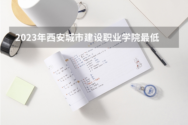 2023年西安城市建设职业学院最低录取分数 陕西往年录取分数是多少