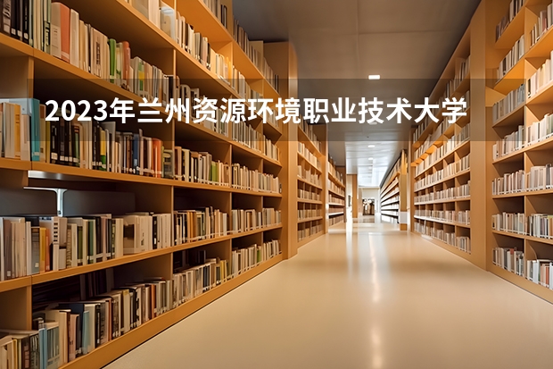 2023年兰州资源环境职业技术大学最低录取分数 甘肃往年录取分数是多少