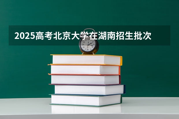 2025高考北京大学在湖南招生批次 有哪些专业？（2026参考）