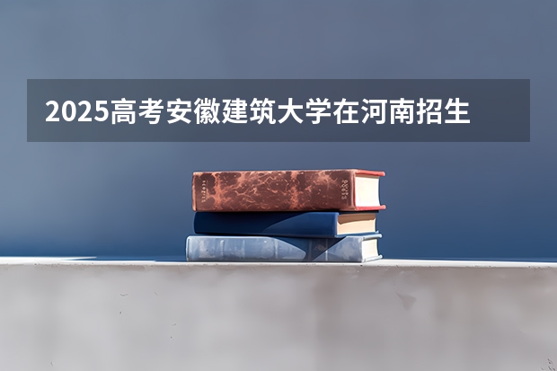 2025高考安徽建筑大学在河南招生批次 有哪些专业？（2026参考）
