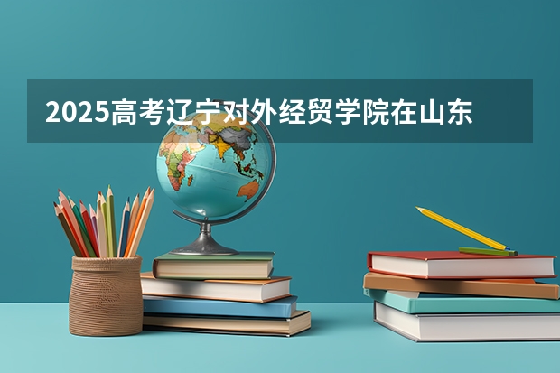 2025高考辽宁对外经贸学院在山东招生批次 有哪些专业？（2026参考）