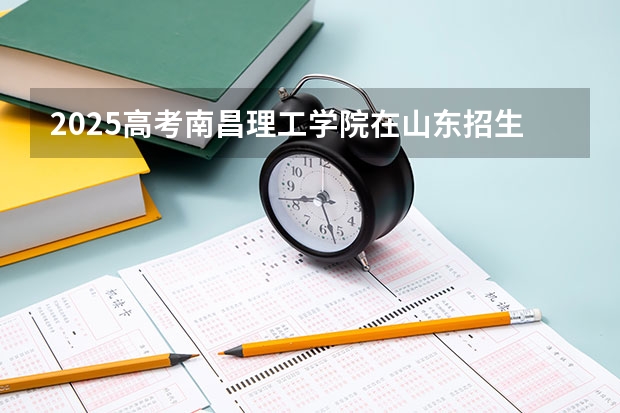 2025高考南昌理工学院在山东招生批次 有哪些专业？（2026参考）