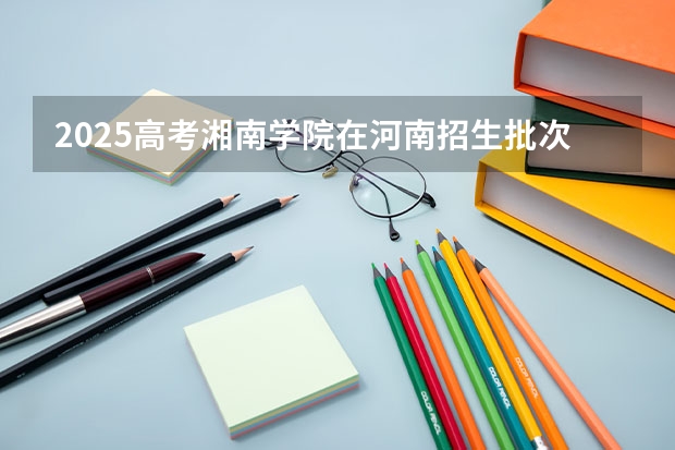 2025高考湘南学院在河南招生批次 有哪些专业？（2026参考）