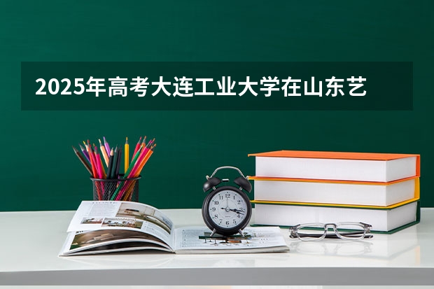 2025年高考大连工业大学在山东艺术类投档分数线总汇（2026参考）