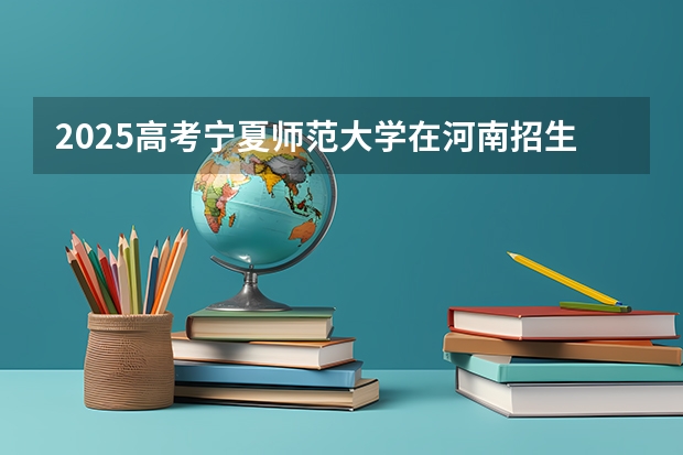 2025高考宁夏师范大学在河南招生批次 有哪些专业？（2026参考）