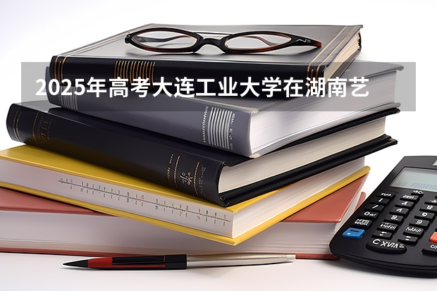 2025年高考大连工业大学在湖南艺术类投档分数线总汇（2026参考）