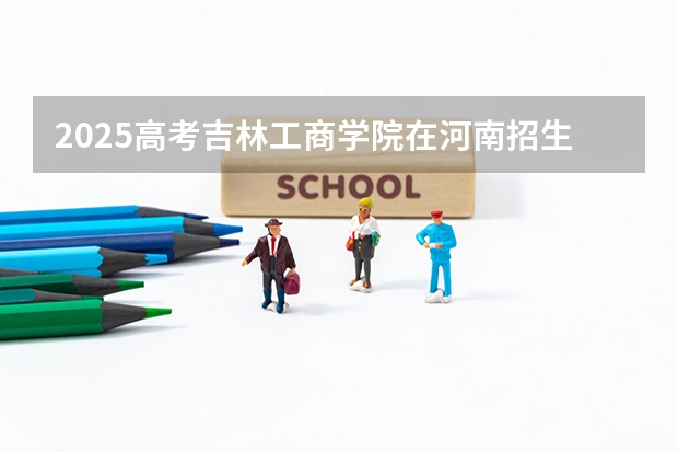 2025高考吉林工商学院在河南招生批次 有哪些专业？（2026参考）