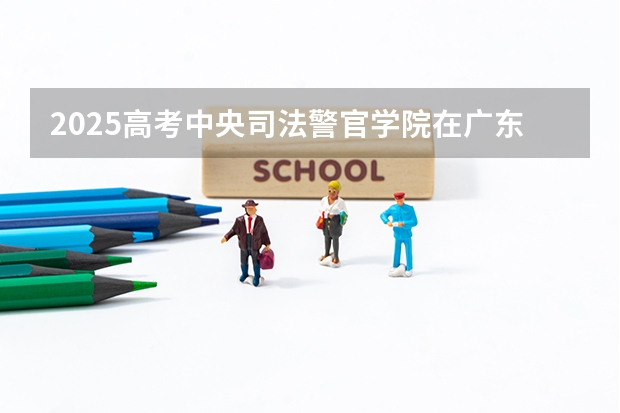 2025高考中央司法警官学院在广东招生计划（2026参考）