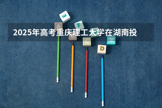 2025年高考重庆理工大学在湖南投档分数线总汇（2026参考）