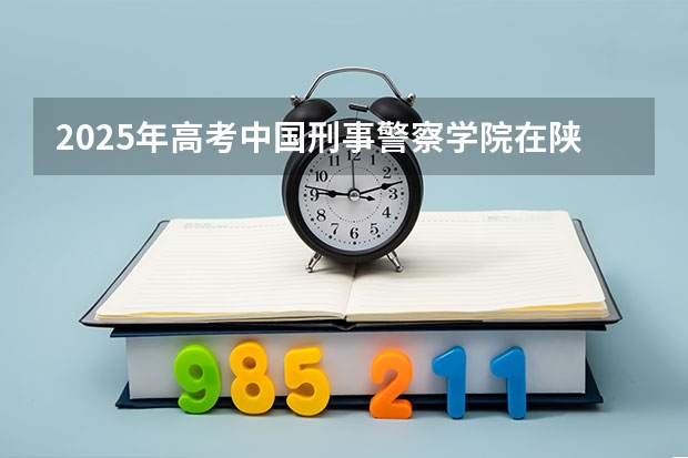 2025年高考中国刑事警察学院在陕西投档分数线总汇（2026参考）