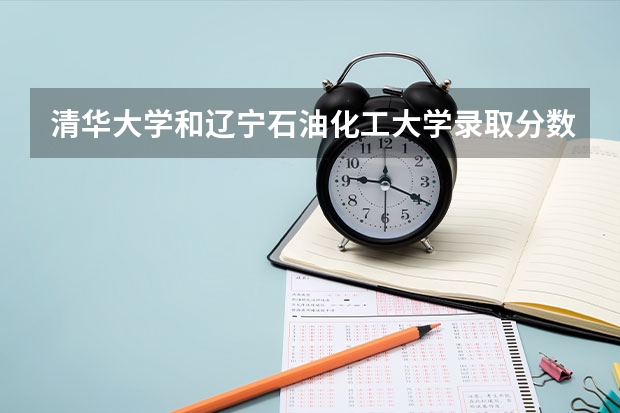 清华大学和辽宁石油化工大学录取分数对比